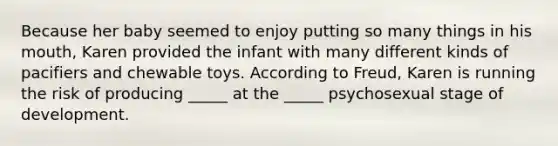 Because her baby seemed to enjoy putting so many things in his mouth, Karen provided the infant with many different kinds of pacifiers and chewable toys. According to Freud, Karen is running the risk of producing _____ at the _____ psychosexual stage of development.