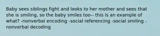 Baby sees siblings fight and looks to her mother and sees that she is smiling, so the baby smiles too-- this is an example of what? -nonverbal encoding -social referencing -social smiling -nonverbal decoding