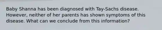 Baby Shanna has been diagnosed with Tay-Sachs disease. However, neither of her parents has shown symptoms of this disease. What can we conclude from this information?