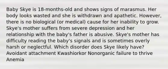 Baby Skye is 18-months-old and shows signs of marasmus. Her body looks wasted and she is withdrawn and apathetic. However, there is no biological (or medical) cause for her inability to grow. Skye's mother suffers from severe depression and her relationship with the baby's father is abusive. Skye's mother has difficulty reading the baby's signals and is sometimes overly harsh or neglectful. Which disorder does Skye likely have? Avoidant attachment Kwashiorkor Nonorganic failure to thrive Anemia