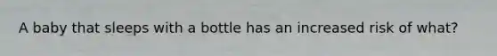 A baby that sleeps with a bottle has an increased risk of what?