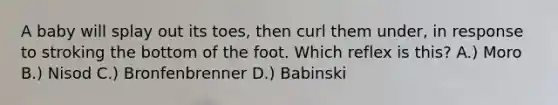 A baby will splay out its toes, then curl them under, in response to stroking the bottom of the foot. Which reflex is this? A.) Moro B.) Nisod C.) Bronfenbrenner D.) Babinski