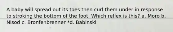 A baby will spread out its toes then curl them under in response to stroking the bottom of the foot. Which reflex is this? a. Moro b. Nisod c. Bronfenbrenner *d. Babinski