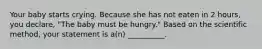 Your baby starts crying. Because she has not eaten in 2 hours, you declare, "The baby must be hungry." Based on the scientific method, your statement is a(n) __________.