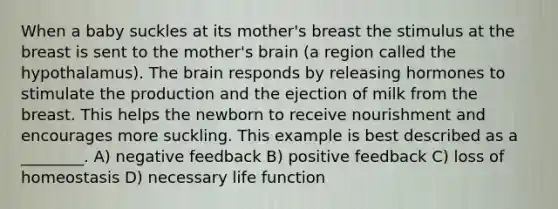 When a baby suckles at its mother's breast the stimulus at the breast is sent to the mother's brain (a region called the hypothalamus). The brain responds by releasing hormones to stimulate the production and the ejection of milk from the breast. This helps the newborn to receive nourishment and encourages more suckling. This example is best described as a ________. A) negative feedback B) positive feedback C) loss of homeostasis D) necessary life function