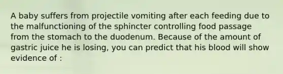 A baby suffers from projectile vomiting after each feeding due to the malfunctioning of the sphincter controlling food passage from the stomach to the duodenum. Because of the amount of gastric juice he is losing, you can predict that his blood will show evidence of :