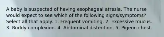 A baby is suspected of having esophageal atresia. The nurse would expect to see which of the following signs/symptoms? Select all that apply. 1. Frequent vomiting. 2. Excessive mucus. 3. Ruddy complexion. 4. Abdominal distention. 5. Pigeon chest.