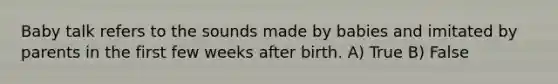 Baby talk refers to the sounds made by babies and imitated by parents in the first few weeks after birth. A) True B) False
