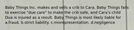 Baby Things Inc. makes and sells a crib to Cara. Baby Things fails to exercise "due care" to make the crib safe, and Cara's child Dua is injured as a result. Baby Things is most likely liable for a.fraud. b.strict liability. c.misrepresentation. d.negligence