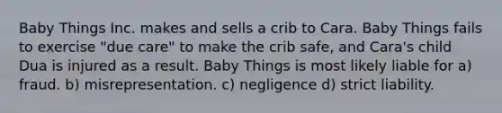 Baby Things Inc. makes and sells a crib to Cara. Baby Things fails to exercise "due care" to make the crib safe, and Cara's child Dua is injured as a result. Baby Things is most likely liable for a) fraud. b) misrepresentation. c) negligence d) strict liability.