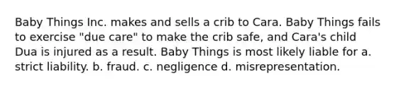 Baby Things Inc. makes and sells a crib to Cara. Baby Things fails to exercise "due care" to make the crib safe, and Cara's child Dua is injured as a result. Baby Things is most likely liable for a. strict liability. b. fraud. c. negligence d. misrepresentation.