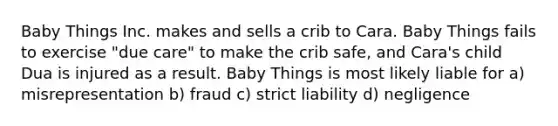 Baby Things Inc. makes and sells a crib to Cara. Baby Things fails to exercise "due care" to make the crib safe, and Cara's child Dua is injured as a result. Baby Things is most likely liable for a) misrepresentation b) fraud c) strict liability d) negligence