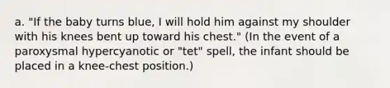 a. "If the baby turns blue, I will hold him against my shoulder with his knees bent up toward his chest." (In the event of a paroxysmal hypercyanotic or "tet" spell, the infant should be placed in a knee-chest position.)