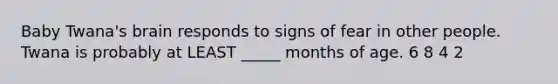 Baby Twana's brain responds to signs of fear in other people. Twana is probably at LEAST _____ months of age. 6 8 4 2