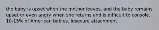 the baby is upset when the mother leaves, and the baby remains upset or even angry when she returns and is difficult to console. 10-15% of American babies. Insecure attachment