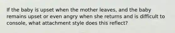 If the baby is upset when the mother leaves, and the baby remains upset or even angry when she returns and is difficult to console, what attachment style does this reflect?