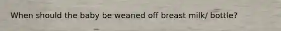 When should the baby be weaned off breast milk/ bottle?