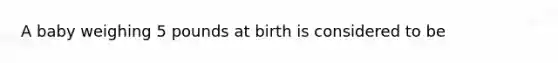 A baby weighing 5 pounds at birth is considered to be