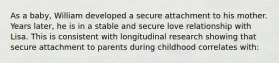 As a baby, William developed a secure attachment to his mother. Years later, he is in a stable and secure love relationship with Lisa. This is consistent with longitudinal research showing that secure attachment to parents during childhood correlates with: