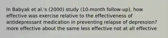 In Babyak et al.'s (2000) study (10-month follow-up), how effective was exercise relative to the effectiveness of antidepressant medication in preventing relapse of depression? more effective about the same less effective not at all effective