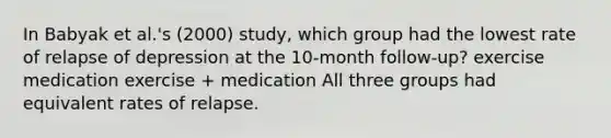 In Babyak et al.'s (2000) study, which group had the lowest rate of relapse of depression at the 10-month follow-up? exercise medication exercise + medication All three groups had equivalent rates of relapse.