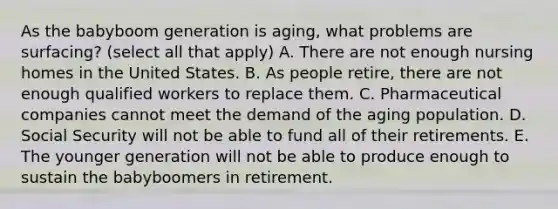 As the babyboom generation is aging, what problems are surfacing? (select all that apply) A. There are not enough nursing homes in the United States. B. As people retire, there are not enough qualified workers to replace them. C. Pharmaceutical companies cannot meet the demand of the aging population. D. Social Security will not be able to fund all of their retirements. E. The younger generation will not be able to produce enough to sustain the babyboomers in retirement.