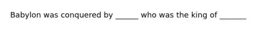 Babylon was conquered by ______ who was the king of _______