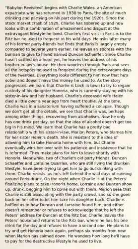 "Babylon Revisited" begins with Charlie Wales, an American expatriate who has returned in 1930 to Paris, the site of much drinking and partying on his part during the 1920s. Since the stock market crash of 1929, Charlie has sobered up and now looks with a combination of amazement and disgust at the extravagant lifestyle he lived. Charlie's first visit in Paris is to the Ritz bar he used to frequent in his wild days. He asks after many of his former party-friends but finds that Paris is largely empty compared to several years earlier. He leaves an address with the barman to give to friend named Duncan Schaeffer. Since Charlie hasn't settled on a hotel yet, he leaves the address of his brother-in-law's house. He then wanders through Paris and sees all the hotspots he used to frequent during the extravagant days of the twenties. Everything looks different to him now that he's sober and doesn't have the money he used to. As the story progresses, we learn that Charlie is back in town to try to regain custody of his daughter Honoria, who is currently staying with his sister-in-law and her husband. Charlie's deceased wife Helen died a little over a year ago from heart trouble. At the time, Charlie was in a sanatorium having suffered a collapse. Though we don't get all the details, we see that Charlie was, perhaps among other things, recovering from alcoholism. Now he only has one drink per day, so that the idea of alcohol doesn't get too big in his mind. We learn that Charlie has a pretty bad relationship with his sister-in-law, Marion Peters, who blames him for her sister Helen's death. She is resistant to the idea of allowing him to take Honoria home with him, but Charlie eventually wins her over with his patience and insistence that he is reformed. They make plans for him to leave shortly with Honoria. Meanwhile, two of Charlie's old party friends, Duncan Schaeffer and Lorraine Quarrles, who are still living the drunken lifestyle, have been trying to get him to go out drinking with them. Charlie resists, as he's left behind the wild days of running around Paris drunk. On the night when Charlie is at the Peters' finalizing plans to take Honoria home, Lorraine and Duncan show up, drunk, begging him to come out with them. Marion sees that Charlie is still associating with the party crowd, and so she goes back on her offer to let him take his daughter back. Charlie is baffled as to how Duncan and Lorraine found him, and either doesn't remember or refuses to acknowledge that he left the Peters' address for Duncan at the Ritz bar. Charlie leaves the Peters' house and returns to the Ritz bar, where he has his one drink for the day and refuses to have a second one. He plans to try and get Honoria back again, perhaps six months from now when Marion has calmed down. He wonders how long he'll have to pay for the destructive lifestyle he used to live.