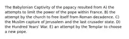 The Babylonian Captivity of the papacy resulted from A) the attempts to limit the power of the pope within France. B) the attempt by the church to free itself from Roman decadence. C) the Muslim capture of Jerusalem and the last crusader state. D) the Hundred Years' War. E) an attempt by the Templar to choose a new pope.