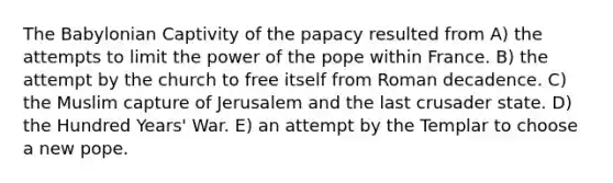 The Babylonian Captivity of the papacy resulted from A) the attempts to limit the power of the pope within France. B) the attempt by the church to free itself from Roman decadence. C) the Muslim capture of Jerusalem and the last crusader state. D) the Hundred Years' War. E) an attempt by the Templar to choose a new pope.