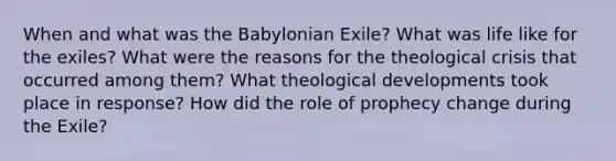 When and what was the Babylonian Exile? What was life like for the exiles? What were the reasons for the theological crisis that occurred among them? What theological developments took place in response? How did the role of prophecy change during the Exile?