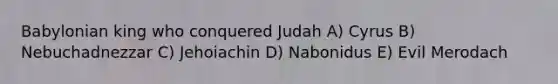 Babylonian king who conquered Judah A) Cyrus B) Nebuchadnezzar C) Jehoiachin D) Nabonidus E) Evil Merodach