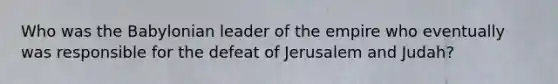 Who was the Babylonian leader of the empire who eventually was responsible for the defeat of Jerusalem and Judah?