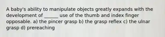 A baby's ability to manipulate objects greatly expands with the development of ______ use of the thumb and index finger opposable. a) the pincer grasp b) the grasp reflex c) the ulnar grasp d) prereaching