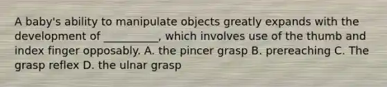 A baby's ability to manipulate objects greatly expands with the development of __________, which involves use of the thumb and index finger opposably. A. the pincer grasp B. prereaching C. The grasp reflex D. the ulnar grasp