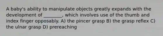 A baby's ability to manipulate objects greatly expands with the development of ________, which involves use of the thumb and index finger opposably. A) the pincer grasp B) the grasp reflex C) the ulnar grasp D) prereaching