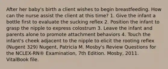 After her baby's birth a client wishes to begin breastfeeding. How can the nurse assist the client at this time? 1. Give the infant a bottle first to evaluate the sucking reflex 2. Position the infant to grasp the nipple to express colostrum 3. Leave the infant and parents alone to promote attachment behaviors 4. Touch the infant's cheek adjacent to the nipple to elicit the rooting reflex (Nugent 329) Nugent, Patricia M. Mosby's Review Questions for the NCLEX-RN® Examination, 7th Edition. Mosby, 2011. VitalBook file.