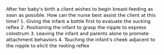 After her baby's birth a client wishes to begin breast-feeding as soon as possible. How can the nurse best assist the client at this time? 1. Giving the infant a bottle first to evaluate the sucking reflex 2. Positioning the infant to grasp the nipple to express colostrum 3. Leaving the infant and parents alone to promote attachment behaviors 4. Touching the infant's cheek adjacent to the nipple to elicit the rooting reflex