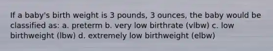 If a baby's birth weight is 3 pounds, 3 ounces, the baby would be classified as: a. preterm b. very low birthrate (vlbw) c. low birthweight (lbw) d. extremely low birthweight (elbw)