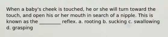 When a baby's cheek is touched, he or she will turn toward the touch, and open his or her mouth in search of a nipple. This is known as the _________ reflex. a. rooting b. sucking c. swallowing d. grasping