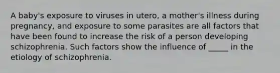 A baby's exposure to viruses in utero, a mother's illness during pregnancy, and exposure to some parasites are all factors that have been found to increase the risk of a person developing schizophrenia. Such factors show the influence of _____ in the etiology of schizophrenia.