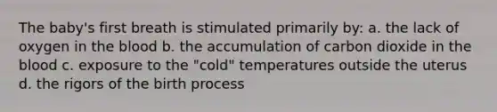 The baby's first breath is stimulated primarily by: a. the lack of oxygen in the blood b. the accumulation of carbon dioxide in the blood c. exposure to the "cold" temperatures outside the uterus d. the rigors of the birth process