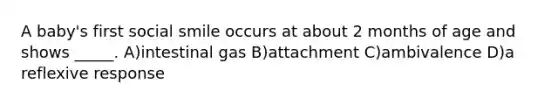 A baby's first social smile occurs at about 2 months of age and shows _____. A)intestinal gas B)attachment C)ambivalence D)a reflexive response
