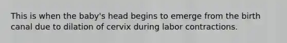 This is when the baby's head begins to emerge from the birth canal due to dilation of cervix during labor contractions.