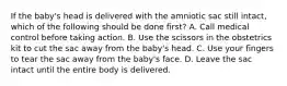 If the​ baby's head is delivered with the amniotic sac still​ intact, which of the following should be done​ first? A. Call medical control before taking action. B. Use the scissors in the obstetrics kit to cut the sac away from the​ baby's head. C. Use your fingers to tear the sac away from the​ baby's face. D. Leave the sac intact until the entire body is delivered.