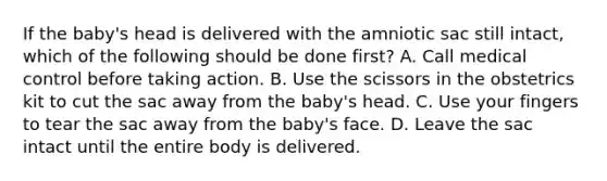 If the​ baby's head is delivered with the amniotic sac still​ intact, which of the following should be done​ first? A. Call medical control before taking action. B. Use the scissors in the obstetrics kit to cut the sac away from the​ baby's head. C. Use your fingers to tear the sac away from the​ baby's face. D. Leave the sac intact until the entire body is delivered.