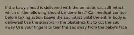 If the baby's head is delivered with the amniotic sac still intact, which of the following should be done first? Call medical control before taking action Leave the sac intact until the entire body is delivered Use the scissors in the obstetrics kit to cut the sac away Use your fingers to tear the sac away from the baby's face