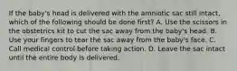 If the​ baby's head is delivered with the amniotic sac still​ intact, which of the following should be done​ first? A. Use the scissors in the obstetrics kit to cut the sac away from the​ baby's head. B. Use your fingers to tear the sac away from the​ baby's face. C. Call medical control before taking action. D. Leave the sac intact until the entire body is delivered.