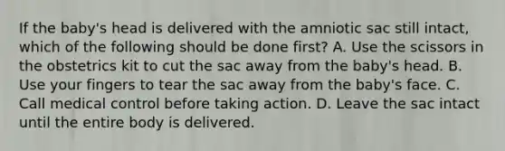 If the​ baby's head is delivered with the amniotic sac still​ intact, which of the following should be done​ first? A. Use the scissors in the obstetrics kit to cut the sac away from the​ baby's head. B. Use your fingers to tear the sac away from the​ baby's face. C. Call medical control before taking action. D. Leave the sac intact until the entire body is delivered.