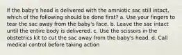 If the baby's head is delivered with the amniotic sac still intact, which of the following should be done first? a. Use your fingers to tear the sac away from the baby's face. b. Leave the sac intact until the entire body is delivered. c. Use the scissors in the obstetrics kit to cut the sac away from the baby's head. d. Call medical control before taking action